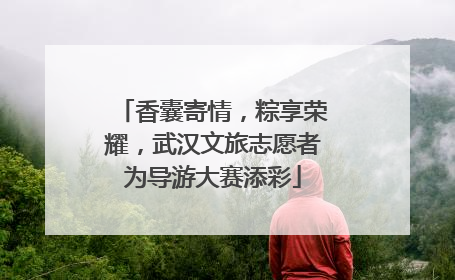 香囊寄情，粽享荣耀，武汉文旅志愿者为导游大赛添彩