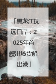 黑龙江抚远口岸：2025年首艘出境货船出港