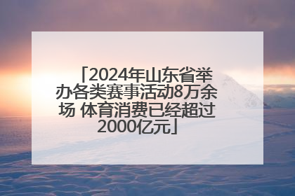 2024年山东省举办各类赛事活动8万余场 体育消费已经超过2000亿元