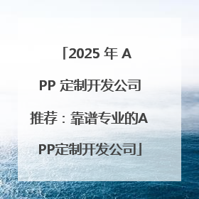 2025 年 APP 定制开发公司推荐：靠谱专业的APP定制开发公司