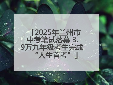 2025年兰州市中考笔试落幕 3.9万九年级考生完成“人生首考”