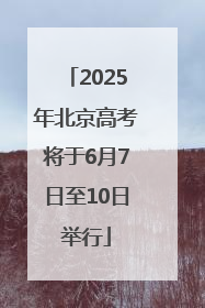2025年北京高考将于6月7日至10日举行