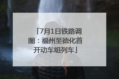 7月1日铁路调图：福州至德化首开动车组列车