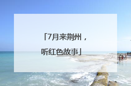 7月来荆州，听红色故事