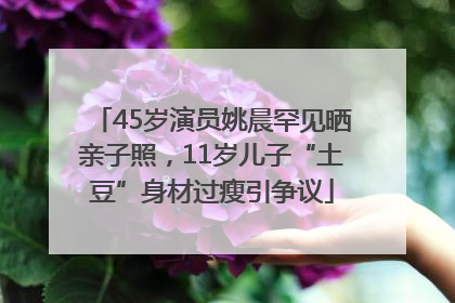 45岁演员姚晨罕见晒亲子照，11岁儿子“土豆”身材过瘦引争议