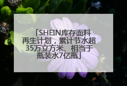 SHEIN库存面料再生计划，累计节水超35万立方米、相当于瓶装水7亿瓶